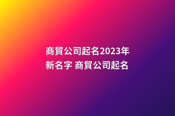 商貿公司起名2023年新名字 商貿公司起名-第1張-公司起名-玄機派